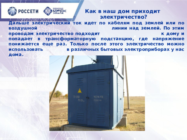 Как в наш дом приходит  электричество? Дальше электрический ток идет по кабелям под землей или по воздушной линии над землей. По этим проводам электричество подходит к дому и попадает в трансформаторную подстанцию, где напряжение понижается еще раз. Только после этого электричество можно использовать в различных бытовых электроприборах у нас дома. 