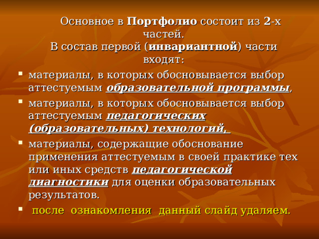  Основное в Портфолио состоит из 2 -х частей.  В состав первой ( инвариантной ) части входят: материалы, в которых обосновывается выбор аттестуемым образовательной программы , материалы, в которых обосновывается выбор аттестуемым педагогических (образовательных) технологий , материалы, содержащие обоснование применения аттестуемым в своей практике тех или иных средств педагогической диагностики для оценки образовательных результатов.  после ознакомления данный слайд удаляем. 