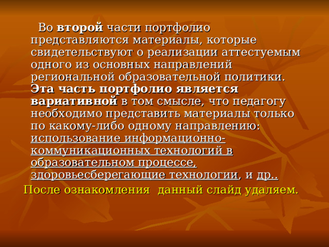 Во второй части портфолио представляются материалы, которые свидетельствуют о реализации аттестуемым одного из основных направлений региональной образовательной политики. Эта часть портфолио является вариативной в том смысле, что педагогу необходимо представить материалы только по какому-либо одному направлению: использование информационно-коммуникационных технологий в образовательном процессе, здоровьесберегающие технологии , и др..  После ознакомления данный слайд удаляем. 
