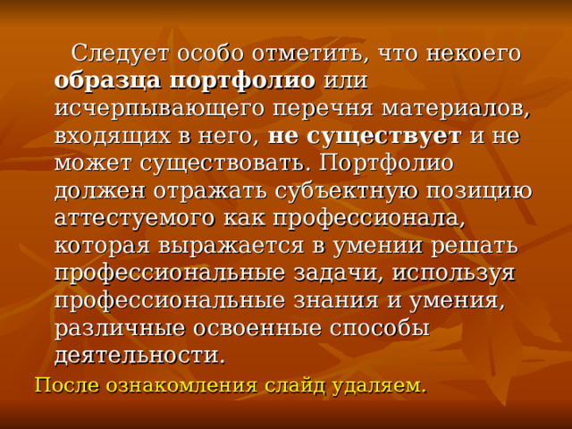  Следует особо отметить, что некоего образца портфолио или исчерпывающего перечня материалов, входящих в него, не существует и не может существовать. Портфолио должен отражать субъектную позицию аттестуемого как профессионала, которая выражается в умении решать профессиональные задачи, используя профессиональные знания и умения, различные освоенные способы деятельности. После ознакомления слайд удаляем. 