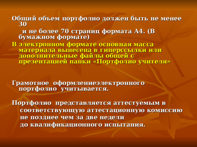 Общий объем портфолио должен быть не менее 30  и не более 70 страниц формата А4. (В бумажном формате) В электронном формате основная масса материала вынесена в гиперссылки или дополнительные файлы общей с презентацией папки «Портфолио учителя»   Грамотное оформлениеэлектронного портфолио учитывается.  Портфолио представляется аттестуемым в  соответствующую аттестационную комиссию  не позднее чем за две недели  до квалификационного испытания.   
