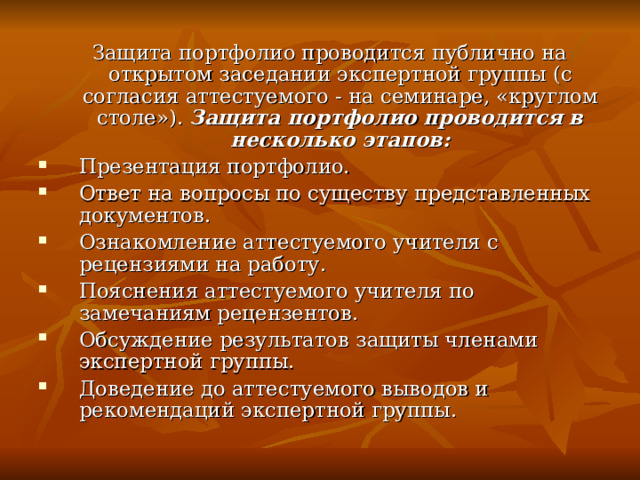  Защита портфолио проводится публично на открытом заседании экспертной группы (с согласия аттестуемого - на семинаре, «круглом столе»). Защита портфолио проводится в несколько этапов: Презентация портфолио. Ответ на вопросы по существу представленных документов. Ознакомление аттестуемого учителя с рецензиями на работу. Пояснения аттестуемого учителя по замечаниям рецензентов. Обсуждение результатов защиты членами экспертной группы. Доведение до аттестуемого выводов и рекомендаций экспертной группы. 