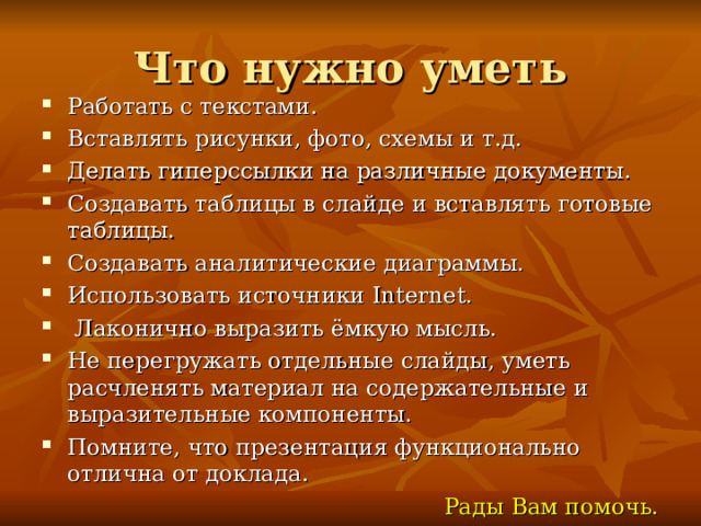 Что нужно уметь Работать с текстами. Вставлять рисунки, фото, схемы и т.д. Делать гиперссылки на различные документы. Создавать таблицы в слайде и вставлять готовые таблицы. Создавать аналитические диаграммы. Использовать источники Internet .  Лаконично выразить ёмкую мысль. Не перегружать отдельные слайды, уметь расчленять материал на содержательные и выразительные компоненты. Помните, что презентация функционально отлична от доклада. Рады Вам помочь.  