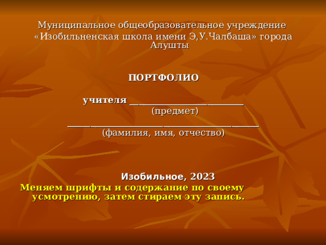 Муниципальное общеобразовательное учреждение «Изобильненская школа имени Э,У.Чалбаша» города Алушты ПОРТФОЛИО  учителя _________________________  (предмет) __________________________________________ (фамилия, имя, отчество)      Изобильное , 2023 Меняем шрифты и содержание по своему усмотрению, затем стираем эту запись.   