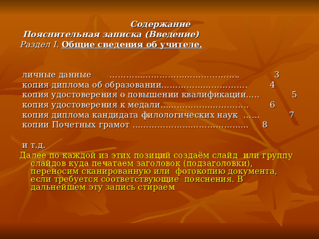 Содержание  Пояснительная записка (Введение) Раздел I. Общие сведения об учителе.           личные данные  ……………………………………….. 3  копия диплома об образовании………………………….  4  копия удостоверения о повышении квалификации….. 5  копия удостоверения к медали…………………………..  6  копия диплома кандидата филологических наук …… 7  копии Почетных грамот …………………………………… 8  и т.д. Далее по каждой из этих позиций создаём слайд или группу слайдов куда печатаем заголовок (подзаголовки), переносим сканированную или фотокопию документа, если требуется соответствующие пояснения. В дальнейшем эту запись стираем 