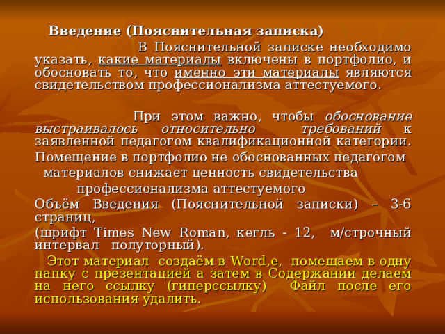  Введение (Пояснительная записка)  В Пояснительной записке необходимо указать, какие материалы включены в портфолио, и обосновать то, что именно эти материалы являются свидетельством профессионализма аттестуемого.  При этом важно, чтобы обоснование выстраивалось относительно требований к заявленной педагогом квалификационной категории.  Помещение в портфолио не обоснованных педагогом    материалов снижает ценность свидетельства    профессионализма аттестуемого  Объём Введения (Пояснительной записки) – 3-6 страниц,  (шрифт Times New Roman , кегль - 12, м/строчный интервал полуторный).  Этот материал создаём в Word ,е, помещаем в одну папку с презентацией а затем в Содержании делаем на него ссылку (гиперссылку) Файл после его использования удалить. 