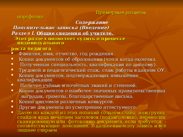  Примерные разделы портфолио Содержание  Пояснительная записка (Введение) Раздел I. Общие сведения об учителе.  Этот раздел позволяет судить о процессе индивидуального роста педагога  Фамилия, имя, отчество, год рождения.  Копии документов об образовании (что и когда окончил.  Полученная специальность, квалификация по диплому).  Трудовой и педагогический стаж, стаж работы в данном ОУ.  Копии документов, подтверждающих повышение квалификации.  Наличие учёных и почётных званий и степеней.  Копии документов о наиболее значимых правительственных  наградах, грамоты, благодарственные письма.  Копии дипломов различных конкурсов.  Другие документы по усмотрению аттестуемого. Далее по каждой из этих позиций создаём слайд или группу слайдов куда печатаем заголовок (подзаголовки), переносим сканированную или фотокопию документа, если требуется - соответствующие пояснения. В дальнейшем эту запись и всё лишнее стираем  
