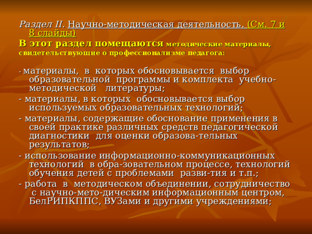 Раздел II. Научно-методическая деятельность. (См. 7 и 8 слайды) В этот раздел помещаются методические материалы, свидетельствующие о профессионализме педагога: - материалы, в которых обосновывается выбор образовательной программы и комплекта учебно-методической литературы; - материалы, в которых обосновывается выбор используемых образовательных технологий; - материалы, содержащие обоснование применения в своей практике различных средств педагогической диагностики для оценки образова-тельных результатов; - использование информационно-коммуникационных технологий в обра-зовательном процессе, технологий обучения детей с проблемами разви-тия и т.п.; - работа в методическом объединении, сотрудничество с научно-мето-дическим информационным центром, БелРИПКППС, ВУЗами и другими учреждениями;    