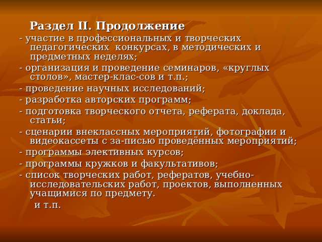  Раздел II . Продолжение - участие в профессиональных и творческих педагогических конкурсах, в методических и предметных неделях; - организация и проведение семинаров, «круглых столов», мастер-клас-сов и т.п.; - проведение научных исследований; - разработка авторских программ; - подготовка творческого отчета, реферата, доклада, статьи; - сценарии внеклассных мероприятий, фотографии и видеокассеты с за-писью проведённых мероприятий; - программы элективных курсов; - программы кружков и факультативов; - список творческих работ, рефератов, учебно-исследовательских работ, проектов, выполненных учащимися по предмету.  и т.п. 