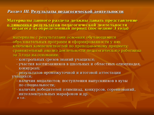 Раздел III. Результаты педагогической деятельности  Материалы данного раздела должны давать представление о динамике результатов педагогической деятельности педагога за определенный период (последние 3 года)   материалы с результатами освоения обучающимися  образовательных программ и сформированности у них  ключевых компетентностей по преподаваемому предмету;  сравнительный анализ деятельности педагогического работника  за 3 года на основании:  - контрольных срезов знаний учащихся;  - участия воспитанников в школьных и областных олимпиадах,  конкурсах;  - результатов промежуточной и итоговой аттестации учащихся;  - наличия медалистов; поступления выпускников в вузы  по специальности;  - наличия победителей олимпиад, конкурсов, соревнований,  интеллектуальных марафонов и др.  и т.п. 