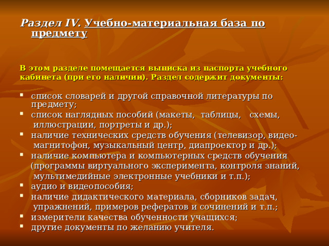 Раздел IV. Учебно-материальная база по предмету   В этом разделе помещается выписка из паспорта учебного кабинета (при его наличии). Раздел содержит документы:  список словарей и другой справочной литературы по предмету; список наглядных пособий (макеты, таблицы, схемы,  иллюстрации, портреты и др.); наличие технических средств обучения (телевизор, видео-  магнитофон, музыкальный центр, диапроектор и др.); наличие компьютера и компьютерных средств обучения  (программы виртуального эксперимента, контроля знаний,  мультимедийные электронные учебники и т.п.); аудио и видеопособия; наличие дидактического материала, сборников задач,  упражнений, примеров рефератов и сочинений и т.п.; измерители качества обученности учащихся; другие документы по желанию учителя. 