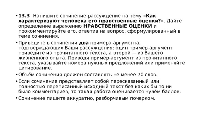 13.3    Напишите сочинение-рассуждение на тему « Как характеризуют человека его нравственные оценки? ». Дайте определение выражению НРАВСТВЕННЫЕ ОЦЕНКИ и прокомментируйте его, ответив на вопрос, сформулированный в теме сочинения. Приведите в сочинении два примера-аргумента, подтверждающих Ваши рассуждения: один пример-аргумент приведите из прочитанного текста, а второй — из Вашего жизненного опыта. Приводя пример-аргумент из прочитанного текста, указывайте номера нужных предложений или применяйте цитирование. Объём сочинения должен составлять не менее 70 слов. Если сочинение представляет собой пересказанный или полностью переписанный исходный текст без каких бы то ни было комментариев, то такая работа оценивается нулём баллов. Сочинение пишите аккуратно, разборчивым почерком. 