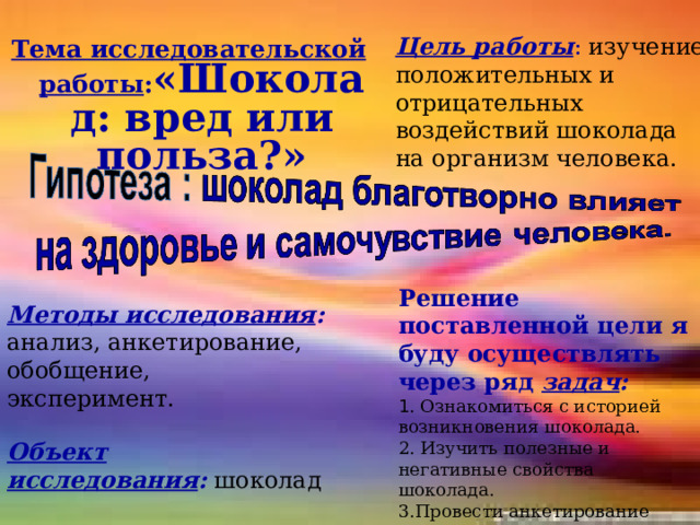 Тема исследовательской работы : «Шоколад: вред или польза?»   Цель работы : изучение положительных и отрицательных воздействий шоколада на организм человека. Решение поставленной цели я буду осуществлять через ряд  задач : 1 . Ознакомиться с историей возникновения шоколада. 2. Изучить полезные и негативные свойства шоколада. 3.Провести анкетирование учеников 2-го - 8-го класса, проанализировать данные маркетинговых исследований. Методы исследования : анализ, анкетирование, обобщение, эксперимент. Объект исследования :   шоколад 