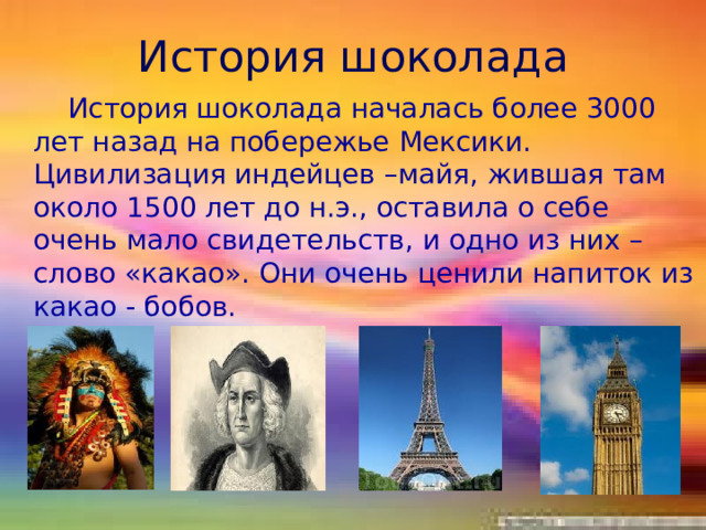 История шоколада  История шоколада началась более 3000 лет назад на побережье Мексики. Цивилизация индейцев –майя, жившая там около 1500 лет до н.э., оставила о себе очень мало свидетельств, и одно из них – слово «какао». Они очень ценили напиток из какао - бобов.   