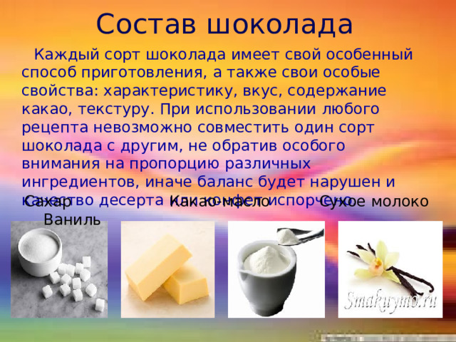 Состав шоколада  Каждый сорт шоколада имеет свой особенный способ приготовления, а также свои особые свойства: характеристику, вкус, содержание какао, текстуру. При использовании любого рецепта невозможно совместить один сорт шоколада с другим, не обратив особого внимания на пропорцию различных ингредиентов, иначе баланс будет нарушен и качество десерта или конфет испорчено.  Сахар Какао-масло Сухое молоко Ваниль 