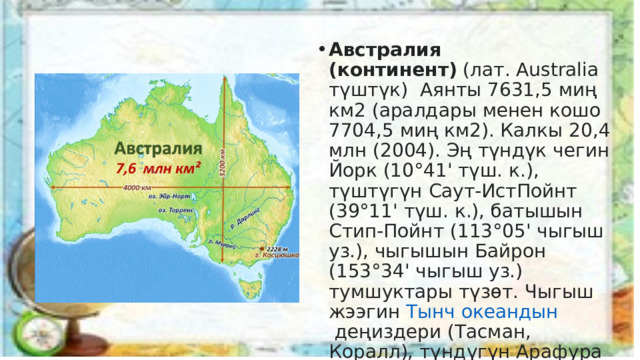 Австралия (континент)  (лат. Australia түштүк) Аянты 7631,5 миң км2 (аралдары менен кошо 7704,5 миң км2). Калкы 20,4 млн (2004). Эң түндүк чегин Йорк (10°41' түш. к.), түштүгүн Саут-ИстПойнт (39°11' түш. к.), батышын Стип-Пойнт (113°05' чыгыш уз.), чыгышын Байрон (153°34' чыгыш уз.) тумшуктары түзөт. Чыгыш жээгин  Тынч океандын  деңиздери (Тасман, Коралл), түндүгүн Арафура деңизи, батышы менен түштүгүн Инди океаны чулгайт.  