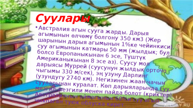 Австралия агын сууга жарды. Дарыя агымынын өлчөмү болгону 350 км3 (Жер шарынын дарыя агымынын 1%ке чейинкиси), суу агымынын катмары 50 мм (жылдык; бул болсо Европаныкынан 6 эсе, Түштүк Американыкынан 8 эсе аз). Суусу мол дарыясы Муррей (суусунун жылдык орточо чыгымы 330 м/сек), эң узуну Дарлинг (узундугу 2740 км). Негизинен жаан-чачын сууларынан куралат. Көп дарыяларында суу мезгил-мезгили менен пайда болот (криктер). Австралиянын аймагынын 60%и суу агып чыкпаган туюк облуска кирет.  Суулары 