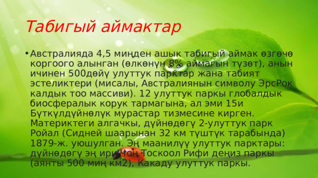 Табигый аймактар Австралияда 4,5 миңден ашык табигый аймак өзгөчө коргоого алынган (өлкөнүн 8% аймагын түзөт), анын ичинен 500дөйү улуттук парктар жана табият эстеликтери (мисалы, Австралиянын символу ЭрсРок калдык тоо массиви). 12 улуттук паркы глобалдык биосфералык корук тармагына, ал эми 15и Бүткүлдүйнөлүк мурастар тизмесине кирген. Материктеги алгачкы, дүйнөдөгү 2-улуттук парк Ройал (Сидней шаарынан 32 км түштүк тарабында) 1879-ж. уюшулган. Эң маанилүү улуттук парктары: дүйнөдөгү эң ири Чоң Тоскоол Рифи деңиз паркы (аянты 500 миң км2), Какаду улуттук паркы. 