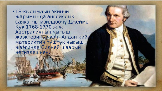 18-кылымдын экинчи жарымында англиялык саякатчы-изилдөөчү Джеймс Кук 1768-1770 ж.ж. Австралиянын чыгыш жээктерин ачкан. Андан кийин материктин түштүк чыгыш жээгинде Сидней шаарын негиздешкен. 