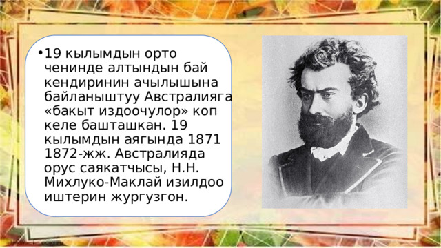 19 кылымдын орто ченинде алтындын бай кендиринин ачылышына байланыштуу Австралияга «бакыт издоочулор» коп келе башташкан. 19 кылымдын аягында 1871 1872-жж. Австралияда орус саякатчысы, Н.Н. Михлуко-Маклай изилдоо иштерин жургузгон. 