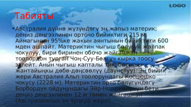 Табияты Австралия дүйнө жүзүндөгү эң жапыз материк; деңиз деңгээлинен орточо бийиктиги 215 м. Аймагынын 95%ке жакын аянтынын бийиктиги 600 мден ашпайт. Материктин чыгыш бөлүгүн жалпак чокулуу, бири биринен обочо жайгашкан тоолордон турган Чоң-Суу-Бөлгүч кырка тоосу ээлейт. Анын чыгыш капталы тик, батышы жантайыңкы дөбө-дөңсөөлүү (даунстуу). Эң бийик жери Австралия Альп тоолорундагы Косцюшко чокусу (2228 м). Материктин орто бөлүгүндөгү Борбордук ойдуңундагы Эйр-Норт көлүнүн бети деңиз деңгээлинен 12 м төмөн жайгашкан (Австралиянын эң чуңкур жери). 