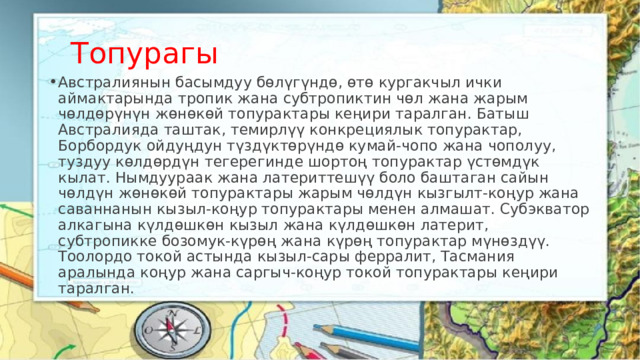Топурагы Австралиянын басымдуу бөлүгүндө, өтө кургакчыл ички аймактарында тропик жана субтропиктин чөл жана жарым чөлдөрүнүн жөнөкөй топурактары кеңири таралган. Батыш Австралияда таштак, темирлүү конкрециялык топурактар, Борбордук ойдуңдун түздүктөрүндө кумай-чопо жана чополуу, туздуу көлдөрдүн тегерегинде шортоң топурактар үстөмдүк кылат. Нымдуураак жана латериттешүү боло баштаган сайын чөлдүн жөнөкөй топурактары жарым чөлдүн кызгылт-коңур жана саваннанын кызыл-коңур топурактары менен алмашат. Субэкватор алкагына күлдөшкөн кызыл жана күлдөшкөн латерит, субтропикке бозомук-күрөң жана күрөң топурактар мүнөздүү. Тоолордо токой астында кызыл-сары ферралит, Тасмания аралында коңур жана саргыч-коңур токой топурактары кеңири таралган. 