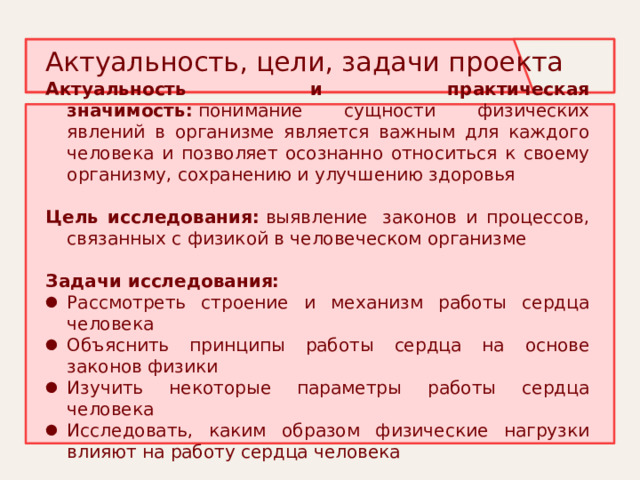  Актуальность, цели, задачи проекта    Актуальность и практическая значимость:  понимание сущности физических явлений в организме является важным для каждого человека и позволяет осознанно относиться к своему организму, сохранению и улучшению здоровья Цель исследования:  выявление  законов и процессов, связанных с физикой в человеческом организме Задачи исследования: Рассмотреть строение и механизм работы сердца человека Объяснить принципы работы сердца на основе законов физики Изучить некоторые параметры работы сердца человека Исследовать, каким образом физические нагрузки влияют на работу сердца человека 