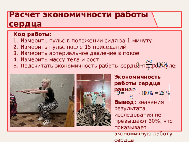 Расчет экономичности работы сердца Ход работы: Измерить пульс в положении сидя за 1 минуту Измерить пульс после 15 приседаний Измерить артериальное давление в покое Измерить массу тела и рост Подсчитать экономичность работы сердца по формуле: Экономичность работы сердца равна: Вывод: значения результата исследования не превышают 30%, что показывает экономичную работу сердца 