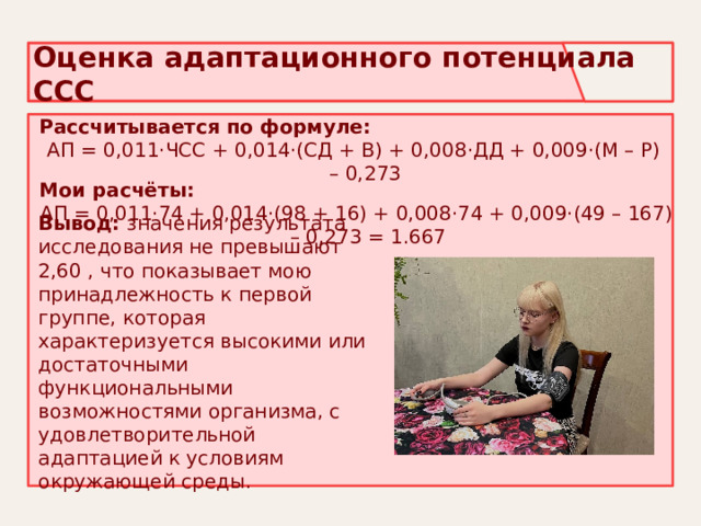 Оценка адаптационного потенциала ССС Рассчитывается по формуле: АП = 0,011·ЧСС + 0,014·(СД + В) + 0,008·ДД + 0,009·(М – Р) – 0,273  Мои расчёты: АП = 0,011·74 + 0,014·(98 + 16) + 0,008·74 + 0,009·(49 – 167) – 0,273 = 1.667 Вывод: значения результата исследования не превышают 2,60 , что показывает мою принадлежность к первой группе, которая характеризуется высокими или достаточными функциональными возможностями организма, с удовлетворительной адаптацией к условиям окружающей среды. 