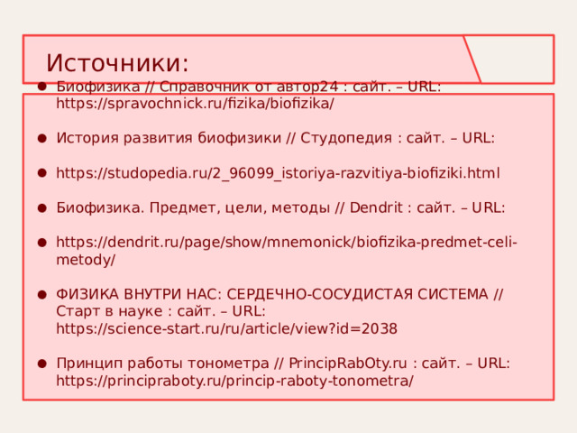 Источники: Биофизика // Справочник от автор24 : сайт. – URL: https://spravochnick.ru/fizika/biofizika/ История развития биофизики // Студопедия : сайт. – URL: https://studopedia.ru/2_96099_istoriya-razvitiya-biofiziki.html Биофизика. Предмет, цели, методы // Dendrit : сайт. – URL: https://dendrit.ru/page/show/mnemonick/biofizika-predmet-celi-metody/ ФИЗИКА ВНУТРИ НАС: СЕРДЕЧНО-СОСУДИСТАЯ СИСТЕМА // Старт в науке : сайт. – URL: https://science-start.ru/ru/article/view?id=2038 Принцип работы тонометра // PrincipRabOty.ru : сайт. – URL: https://principraboty.ru/princip-raboty-tonometra/   