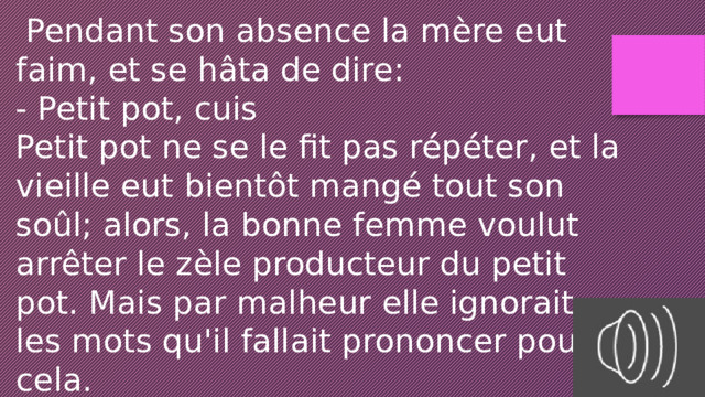  Pendant son absence la mère eut faim, et se hâta de dire: - Petit pot, cuis Petit pot ne se le fit pas répéter, et la vieille eut bientôt mangé tout son soûl; alors, la bonne femme voulut arrêter le zèle producteur du petit pot. Mais par malheur elle ignorait les mots qu'il fallait prononcer pour cela. 