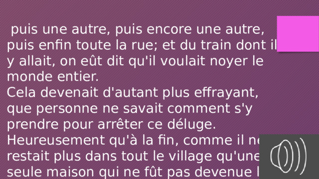  puis une autre, puis encore une autre, puis enfin toute la rue; et du train dont il y allait, on eût dit qu'il voulait noyer le monde entier. Cela devenait d'autant plus effrayant, que personne ne savait comment s'y prendre pour arrêter ce déluge. Heureusement qu'à la fin, comme il ne restait plus dans tout le village qu'une seule maison qui ne fût pas devenue la proie de la bouillie, 