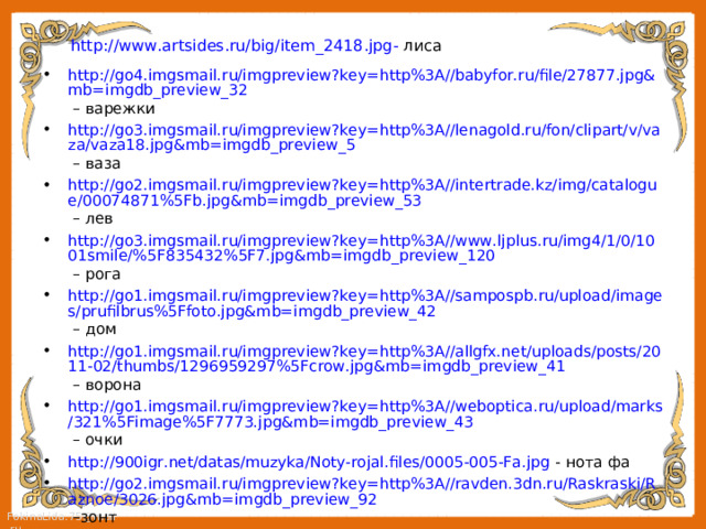 http://www.artsides.ru/big/item_2418.jpg - лиса http://go4.imgsmail.ru/imgpreview?key=http%3A//babyfor.ru/file/27877.jpg&mb=imgdb_preview_32 – варежки http://go3.imgsmail.ru/imgpreview?key=http%3A//lenagold.ru/fon/clipart/v/vaza/vaza18.jpg&mb=imgdb_preview_5 – ваза http://go2.imgsmail.ru/imgpreview?key=http%3A//intertrade.kz/img/catalogue/00074871%5Fb.jpg&mb=imgdb_preview_53 – лев http://go3.imgsmail.ru/imgpreview?key=http%3A//www.ljplus.ru/img4/1/0/1001smile/%5F835432%5F7.jpg&mb=imgdb_preview_120 – рога http://go1.imgsmail.ru/imgpreview?key=http%3A//sampospb.ru/upload/images/prufilbrus%5Ffoto.jpg&mb=imgdb_preview_42 – дом http://go1.imgsmail.ru/imgpreview?key=http%3A//allgfx.net/uploads/posts/2011-02/thumbs/1296959297%5Fcrow.jpg&mb=imgdb_preview_41 – ворона http://go1.imgsmail.ru/imgpreview?key=http%3A//weboptica.ru/upload/marks/321%5Fimage%5F7773.jpg&mb=imgdb_preview_43 – очки http://900igr.net/datas/muzyka/Noty-rojal.files/0005-005-Fa.jpg - нота фа http://go2.imgsmail.ru/imgpreview?key=http%3A//ravden.3dn.ru/Raskraski/Raznoe/3026.jpg&mb=imgdb_preview_92 –зонт http://go4.imgsmail.ru/imgpreview?key=http%3A//cinemarket.ru/sites/cinemarket/files/imagecache/1000/zizzle-pirates-caribbean-jack-sparrows-electronic-clash-flash-cutlass.jpg&mb=imgdb_preview_88 - сабля 