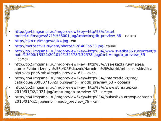 http://go4.imgsmail.ru/imgpreview?key=http%3A//estet  mebel.ru/images/871%5F6001.jpg&mb=imgdb_preview_58 - парта http://ejko.ru/images/ejik4.jpg - еж http://motoservis.ru/data/photos/1284035533.jpg - санки http://go1.imgsmail.ru/imgpreview?key=http%3A//www.svadba66.ru/content/photo/13600/13521/201010/132578/132578l.jpg&mb=imgdb_preview_85 –замок http://go2.imgsmail.ru/imgpreview?key=http%3A//vse-skazki.ru/images/stories/Izobradzeniya%5Fiz%5Fskazok/Narodnie%5Fskazki/b/bashkirskie/Lica-plytovka.png&mb=imgdb_preview_61 – лиса http://go4.imgsmail.ru/imgpreview?key=http%3A//intertrade.kz/img/catalogue/00060716%5Fb.jpg&mb=imgdb_preview_53 – собака http://go2.imgsmail.ru/imgpreview?key=http%3A//www.stihi.ru/pics/2010/01/02/2921.jpg&mb=imgdb_preview_33 – петух http://go4.imgsmail.ru/imgpreview?key=http%3A//bukashka.org/wp-content/2010/01/kit1.jpg&mb=imgdb_preview_76 - кит 