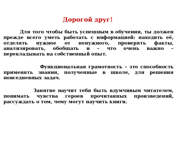 Дорогой друг!   Для того чтобы быть успешным в обучении, ты должен прежде всего уметь работать с информацией: находить её, отделять нужное от ненужного, проверять факты, анализировать, обобщать и – что очень важно – перекладывать на собственный опыт.   Функциональная грамотность – это способность применять знания, полученные в школе, для решения повседневных задач.   Занятие научит тебя быть вдумчивым читателем, понимать чувства героев прочитанных произведений, рассуждать о том, чему могут научить книги. 