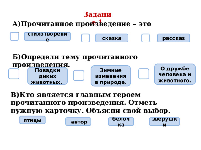 Задание 1 А)Прочитанное произведение – это …  стихотворение  сказка  рассказ Б)Определи тему прочитанного произведения. О дружбе человека и животного. Зимние изменения в природе. Повадки диких животных.    В)Кто является главным героем прочитанного произведения. Отметь нужную карточку. Объясни свой выбор. птицы белочка  автор зверушки 
