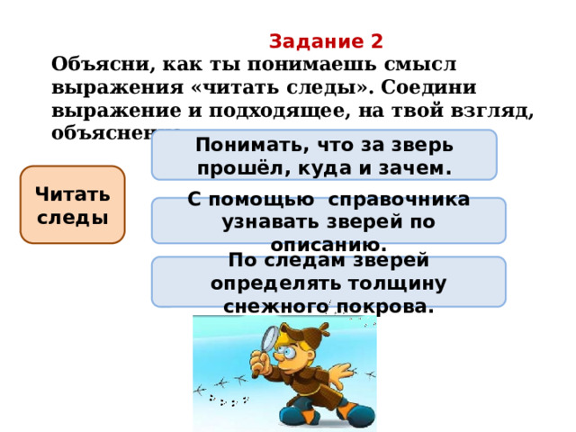 Задание 2 Объясни, как ты понимаешь смысл выражения «читать следы». Соедини выражение и подходящее, на твой взгляд, объяснение. Понимать, что за зверь прошёл, куда и зачем. Читать следы С помощью справочника узнавать зверей по описанию. По следам зверей определять толщину снежного покрова. 