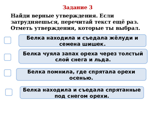 Задание 3 Найди верные утверждения. Если затрудняешься, перечитай текст ещё раз. Отметь утверждения, которые ты выбрал. Белка находила и съедала жёлуди и семена шишек.  Белка чуяла запах ореха через толстый слой снега и льда.  Белка помнила, где спрятала орехи осенью.  Белка находила и съедала спрятанные под снегом орехи.  