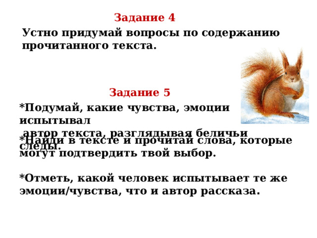Задание 4 Устно придумай вопросы по содержанию прочитанного текста. Задание 5 *Подумай, какие чувства, эмоции испытывал  автор текста, разглядывая беличьи следы. *Найди в тексте и прочитай слова, которые могут подтвердить твой выбор.  *Отметь, какой человек испытывает те же эмоции/чувства, что и автор рассказа . 