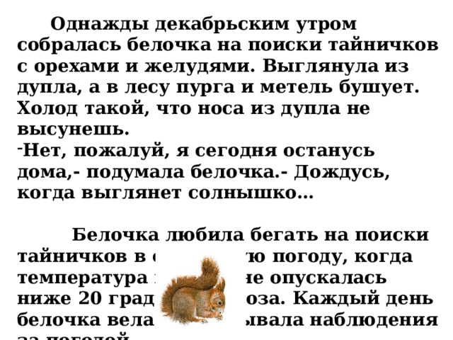  Однажды декабрьским утром собралась белочка на поиски тайничков с орехами и желудями. Выглянула из дупла, а в лесу пурга и метель бушует. Холод такой, что носа из дупла не высунешь. Нет, пожалуй, я сегодня останусь дома,- подумала белочка.- Дождусь, когда выглянет солнышко…   Белочка любила бегать на поиски тайничков в солнечную погоду, когда температура воздуха не опускалась ниже 20 градусов мороза. Каждый день белочка вела и записывала наблюдения за погодой. 