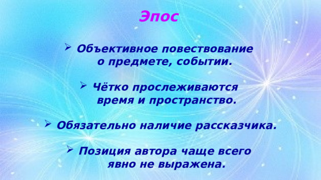 Эпос   Объективное повествование  о предмете, событии.   Чётко прослеживаются  время и пространство.  Обязательно наличие рассказчика.  Позиция автора чаще всего  явно не выражена. 