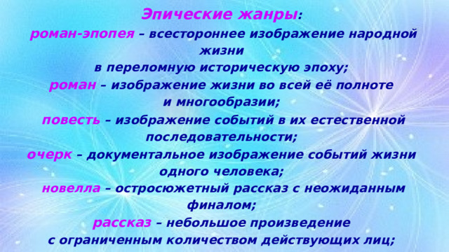 Эпические жанры :  роман-эпопея – всестороннее изображение народной жизни  в переломную историческую эпоху;  роман – изображение жизни во всей её полноте  и многообразии;  повесть – изображение событий в их естественной последовательности;  очерк – документальное изображение событий жизни  одного человека;  новелла – остросюжетный рассказ с неожиданным финалом;  рассказ – небольшое произведение  с ограниченным количеством действующих лиц;  притча – нравственное поучение в аллегорической форме. 