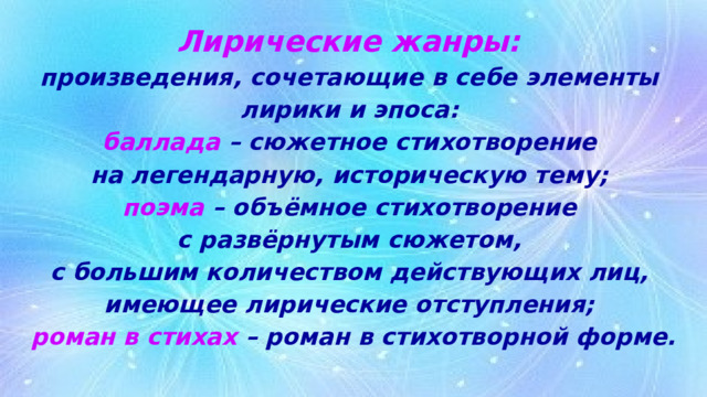 Лирические жанры:  произведения, сочетающие в себе элементы  лирики и эпоса:  баллада – сюжетное стихотворение  на легендарную, историческую тему;  поэма – объёмное стихотворение  с развёрнутым сюжетом,  с большим количеством действующих лиц,  имеющее лирические отступления;  роман в стихах – роман в стихотворной форме. 