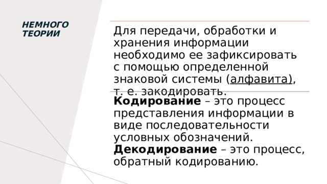 НЕмного теории   Для передачи, обработки и хранения информации необходимо ее зафиксировать с помощью определенной знаковой системы ( алфавита) , т. е. закодировать. Кодирование – это процесс представления информации в виде последовательности условных обозначений. Декодирование – это процесс, обратный кодированию. 