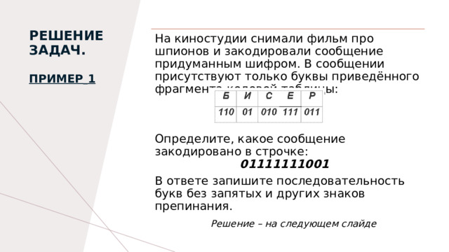 РЕШЕНИЕ ЗАДАЧ.   Пример   1   На киностудии снимали фильм про шпионов и закодировали сообщение придуманным шифром. В сообщении присутствуют только буквы приведённого фрагмента кодовой таблицы:   Определите, какое сообщение закодировано в строчке:                        01111111001 В ответе запишите последовательность букв без запятых и других знаков препинания.  Решение – на следующем слайде 