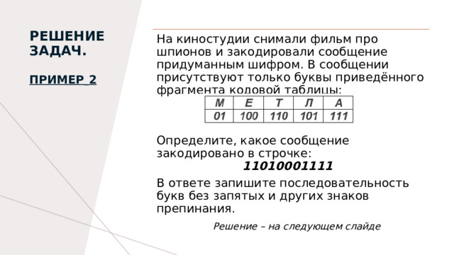 РЕШЕНИЕ ЗАДАЧ.   Пример   2   На киностудии снимали фильм про шпионов и закодировали сообщение придуманным шифром. В сообщении присутствуют только буквы приведённого фрагмента кодовой таблицы:   Определите, какое сообщение закодировано в строчке:                        11010001111 В ответе запишите последовательность букв без запятых и других знаков препинания.  Решение – на следующем слайде 