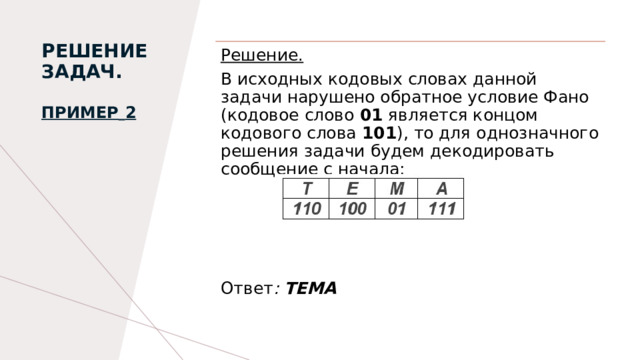 РЕШЕНИЕ ЗАДАЧ.   Пример   2   Решение. В исходных кодовых словах данной задачи нарушено обратное условие Фано (кодовое слово 01 является концом кодового слова 101 ), то для однозначного решения задачи будем декодировать сообщение с начала:    Ответ : ТЕМА  