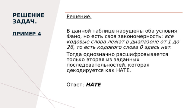 РЕШЕНИЕ ЗАДАЧ.   Пример   4   Решение. В данной таблице нарушены оба условия Фано, но есть своя закономерность: все кодовые слова лежат в диапазоне от 1 до 26, то есть кодового слова 0 здесь нет. Тогда однозначно расшифровывается только вторая из заданных последовательностей, которая декодируется как НАTE. Ответ : НАТЕ  