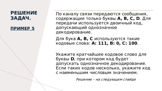 РЕШЕНИЕ ЗАДАЧ.   Пример   5   По каналу связи передаются сообщения, содержащие только буквы A, B, С, D . Для передачи используется двоичный код, допускающий однозначное декодирование. Для букв A, B, C используются такие кодовые слова: A: 111, B: 0, C: 100 .  Укажите кратчайшее кодовое слово для буквы D , при котором код будет допускать однозначное декодирование. Если таких кодов несколько, укажите код с наименьшим числовым значением.   Решение – на следующем слайде 