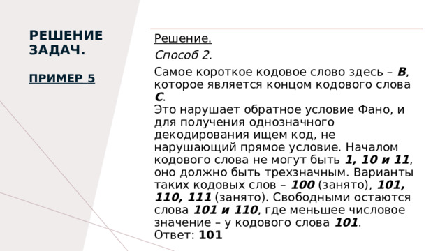 РЕШЕНИЕ ЗАДАЧ.   Пример   5   Решение. Способ 2. Самое короткое кодовое слово здесь – В , которое является концом кодового слова С . Это нарушает обратное условие Фано, и для получения однозначного декодирования ищем код, не нарушающий прямое условие. Началом кодового слова не могут быть 1, 10 и 11 , оно должно быть трехзначным. Варианты таких кодовых слов – 100 (занято), 101, 110, 111 (занято). Свободными остаются слова 101 и 110 , где меньшее числовое значение – у кодового слова 101 . Ответ: 101 